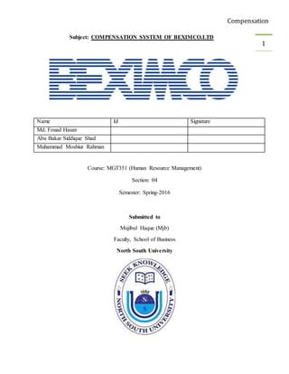 Compensation
1
Subject: COMPENSATION SYSTEM OF BEXIMCO.LTD
Name Id Signature
Md. Fouad Hasan
Abu Bakar Siddique Shad
Muhammad Moshiur Rahman
Course: MGT351 (Human Resource Management)
Section: 04
Semester: Spring-2016
Submitted to
Mujibul Haque (Mjb)
Faculty, School of Business
North South University
 