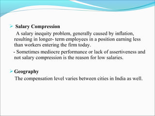  Salary Compression
A salary inequity problem, generally caused by inflation,
resulting in longer- term employees in a position earning less
than workers entering the firm today.
- Sometimes mediocre performance or lack of assertiveness and
not salary compression is the reason for low salaries.
Geography
The compensation level varies between cities in India as well.
 