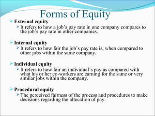 Forms of EquityExternal equity
 It refers to how a job’s pay rate in one company compares to
the job’s pay rate in other companies.
Internal equity
 It refers to how fair the job’s pay rate is, when compared to
other jobs within the same company.
Individual equity
 It refers to how fair an individual’s pay as compared with
what his or her co-workers are earning for the same or very
similar jobs within the company.
Procedural equity
 The perceived fairness of the process and procedures to make
decisions regarding the allocation of pay.
 