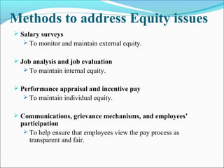 Methods to address Equity issues
 Salary surveys
 To monitor and maintain external equity.
 Job analysis and job evaluation
 To maintain internal equity.
 Performance appraisal and incentive pay
 To maintain individual equity.
 Communications, grievance mechanisms, and employees’
participation
 To help ensure that employees view the pay process as
transparent and fair.
 