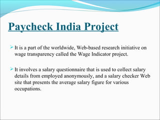 Paycheck India Project
It is a part of the worldwide, Web-based research initiative on
wage transparency called the Wage Indicator project.
It involves a salary questionnaire that is used to collect salary
details from employed anonymously, and a salary checker Web
site that presents the average salary figure for various
occupations.
 