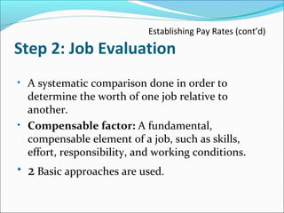 Establishing Pay Rates (cont’d)
Step 2: Job Evaluation
• A systematic comparison done in order to
determine the worth of one job relative to
another.
• Compensable factor: A fundamental,
compensable element of a job, such as skills,
effort, responsibility, and working conditions.
• 2 Basic approaches are used.
 