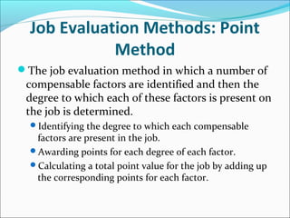Job Evaluation Methods: Point
Method
The job evaluation method in which a number of
compensable factors are identified and then the
degree to which each of these factors is present on
the job is determined.
Identifying the degree to which each compensable
factors are present in the job.
Awarding points for each degree of each factor.
Calculating a total point value for the job by adding up
the corresponding points for each factor.
 