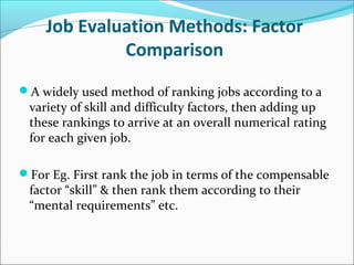 Job Evaluation Methods: Factor
Comparison
A widely used method of ranking jobs according to a
variety of skill and difficulty factors, then adding up
these rankings to arrive at an overall numerical rating
for each given job.
For Eg. First rank the job in terms of the compensable
factor “skill” & then rank them according to their
“mental requirements” etc.
 