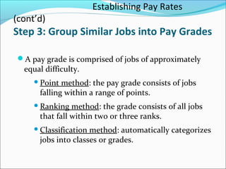 Establishing Pay Rates
(cont’d)
Step 3: Group Similar Jobs into Pay Grades
A pay grade is comprised of jobs of approximately
equal difficulty.
Point method: the pay grade consists of jobs
falling within a range of points.
Ranking method: the grade consists of all jobs
that fall within two or three ranks.
Classification method: automatically categorizes
jobs into classes or grades.
 
