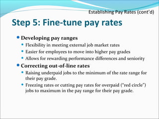 Establishing Pay Rates (cont’d)
Step 5: Fine-tune pay rates
Developing pay ranges
 Flexibility in meeting external job market rates
 Easier for employees to move into higher pay grades
 Allows for rewarding performance differences and seniority
Correcting out-of-line rates
 Raising underpaid jobs to the minimum of the rate range for
their pay grade.
 Freezing rates or cutting pay rates for overpaid (“red circle”)
jobs to maximum in the pay range for their pay grade.
 