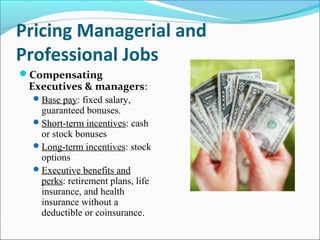 Pricing Managerial and
Professional Jobs
Compensating
Executives & managers:
Base pay: fixed salary,
guaranteed bonuses.
Short-term incentives: cash
or stock bonuses
Long-term incentives: stock
options
Executive benefits and
perks: retirement plans, life
insurance, and health
insurance without a
deductible or coinsurance.
 
