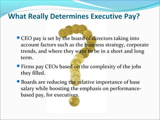 What Really Determines Executive Pay?
CEO pay is set by the board of directors taking into
account factors such as the business strategy, corporate
trends, and where they want to be in a short and long
term.
Firms pay CEOs based on the complexity of the jobs
they filled.
Boards are reducing the relative importance of base
salary while boosting the emphasis on performance-
based pay, for executives.
 