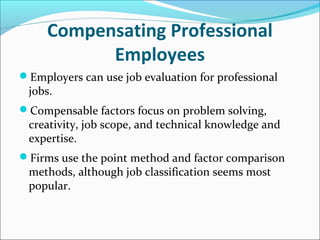 Compensating Professional
Employees
Employers can use job evaluation for professional
jobs.
Compensable factors focus on problem solving,
creativity, job scope, and technical knowledge and
expertise.
Firms use the point method and factor comparison
methods, although job classification seems most
popular.
 
