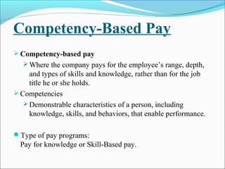 Competency-Based Pay
Competency-based pay
 Where the company pays for the employee’s range, depth,
and types of skills and knowledge, rather than for the job
title he or she holds.
Competencies
 Demonstrable characteristics of a person, including
knowledge, skills, and behaviors, that enable performance.
Type of pay programs:
Pay for knowledge or Skill-Based pay.
 