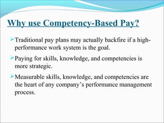 Why use Competency-Based Pay?
Traditional pay plans may actually backfire if a high-
performance work system is the goal.
Paying for skills, knowledge, and competencies is
more strategic.
Measurable skills, knowledge, and competencies are
the heart of any company’s performance management
process.
 