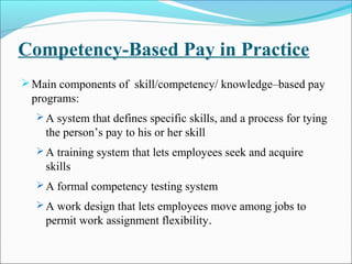 Competency-Based Pay in Practice
Main components of skill/competency/ knowledge–based pay
programs:
 A system that defines specific skills, and a process for tying
the person’s pay to his or her skill
 A training system that lets employees seek and acquire
skills
 A formal competency testing system
 A work design that lets employees move among jobs to
permit work assignment flexibility.
 