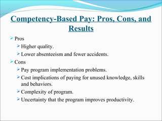 Competency-Based Pay: Pros, Cons, and
Results
Pros
 Higher quality.
 Lower absenteeism and fewer accidents.
Cons
 Pay program implementation problems.
 Cost implications of paying for unused knowledge, skills
and behaviors.
 Complexity of program.
 Uncertainty that the program improves productivity.
 