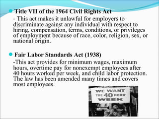 Title VII of the 1964 Civil Rights Act
- This act makes it unlawful for employers to
discriminate against any individual with respect to
hiring, compensation, terms, conditions, or privileges
of employment because of race, color, religion, sex, or
national origin.
Fair Labor Standards Act (1938)
-This act provides for minimum wages, maximum
hours, overtime pay for nonexempt employees after
40 hours worked per week, and child labor protection.
The law has been amended many times and covers
most employees.
 