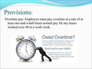 Provisions:
Overtime pay: Employers must pay overtime at a rate of at
least one-and-a-half times normal pay for any hours
worked over 40 in a work week.
 