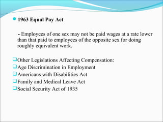 1963 Equal Pay Act
- Employees of one sex may not be paid wages at a rate lower
than that paid to employees of the opposite sex for doing
roughly equivalent work.
Other Legislations Affecting Compensation:
Age Discrimination in Employment
Americans with Disabilities Act
Family and Medical Leave Act
Social Security Act of 1935
 