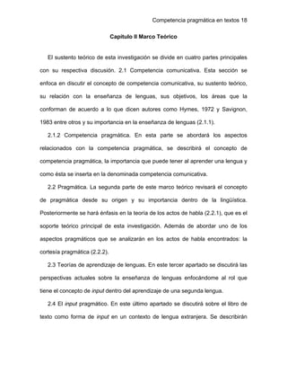 Competencia pragmática en textos 18
 
 
Capítulo II Marco Teórico
 
El sustento teórico de esta investigación se divide en cuatro partes principales
con su respectiva discusión. 2.1 Competencia comunicativa. Esta sección se
enfoca en discutir el concepto de competencia comunicativa, su sustento teórico,
su relación con la enseñanza de lenguas, sus objetivos, los áreas que la
conforman de acuerdo a lo que dicen autores como Hymes, 1972 y Savignon,
1983 entre otros y su importancia en la enseñanza de lenguas (2.1.1).
2.1.2 Competencia pragmática. En esta parte se abordará los aspectos
relacionados con la competencia pragmática, se describirá el concepto de
competencia pragmática, la importancia que puede tener al aprender una lengua y
como ésta se inserta en la denominada competencia comunicativa.
2.2 Pragmática. La segunda parte de este marco teórico revisará el concepto
de pragmática desde su origen y su importancia dentro de la lingüística.
Posteriormente se hará énfasis en la teoría de los actos de habla (2.2.1), que es el
soporte teórico principal de esta investigación. Además de abordar uno de los
aspectos pragmáticos que se analizarán en los actos de habla encontrados: la
cortesía pragmática (2.2.2).
2.3 Teorías de aprendizaje de lenguas. En este tercer apartado se discutirá las
perspectivas actuales sobre la enseñanza de lenguas enfocándome al rol que
tiene el concepto de input dentro del aprendizaje de una segunda lengua.
2.4 El input pragmático. En este último apartado se discutirá sobre el libro de
texto como forma de input en un contexto de lengua extranjera. Se describirán
 