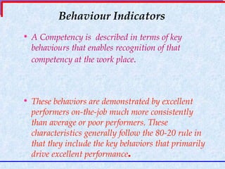 Behaviour Indicators A Competency is  described in terms of key behaviours that enables recognition of that competency at the work place .   These behaviors are demonstrated by excellent performers on-the-job much more consistently than average or poor performers. These characteristics generally follow the 80-20 rule in that they include the key behaviors that primarily drive excellent performance . 
