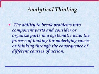 Analytical Thinking The ability to break problems into component parts and consider or organize parts in a systematic way; the process of looking for underlying causes or thinking through the consequence of different courses of action. 