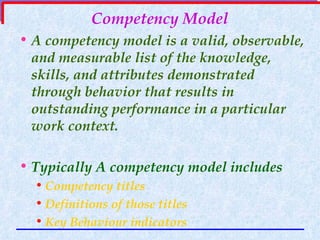 Competency Model A competency model is a valid, observable, and measurable list of the knowledge, skills, and attributes demonstrated through behavior that results in outstanding performance in a particular work context.  Typically A competency model includes Competency titles  Definitions of those titles Key Behaviour indicators 