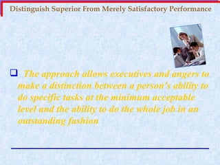 Distinguish Superior From Merely Satisfactory Performance The approach allows executives and angers to make a distinction between a person's ability to do specific tasks at the minimum acceptable level and the ability to do the whole job in an outstanding fashion 
