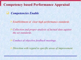 Competency based Performance Appraisal Competencies Enable   Establishment of  clear high performance standards . Collection and proper analysis of factual data against the set standards. Conduct of objective feedback meetings. Direction with regard to specific areas of improvement . 
