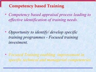 Competency based Training Competency based appraisal process leading to effective identification of training needs. Opportunity to identify/ develop specific training programmes - Focused training investment. Focused Training enabling  improvement in specific technical and managerial competencies  