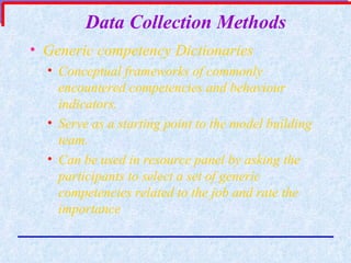 Data Collection Methods Generic competency Dictionaries   Conceptual frameworks of commonly encountered competencies and behaviour indicators. Serve as a starting point to the model building team. Can be used in resource panel by asking the participants to select a set of generic competencies related to the job and rate the importance 