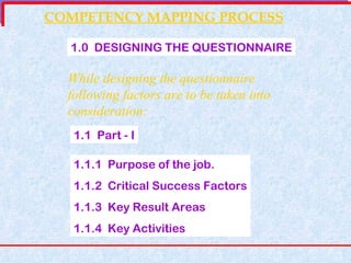 COMPETENCY MAPPING PROCESS 1.0  DESIGNING THE QUESTIONNAIRE While designing the questionnaire following factors are to be taken into consideration: 1.1  Part - I 1.1.1  Purpose of the job. 1.1.2  Critical Success Factors 1.1.3  Key Result Areas 1.1.4  Key Activities 