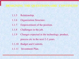 1.1.5  Relationship. 1.1.6  Organization Structure. 1.1.7  Empowerment of the position. 1.1.8  Challenges in the job. 1.1.9  Changes expected in the technology, product, process etc in the next 2-3 years. 1.1.10  Budget and Controls. 1.1.11   Investment Plan. DESIGNING THE QUESTIONNAIRE  CONTINUED 