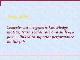 Hayes (1979) – Competencies are  generic knowledge motive, trait, social role or a skill  of a person  linked to superior performance on the job . 