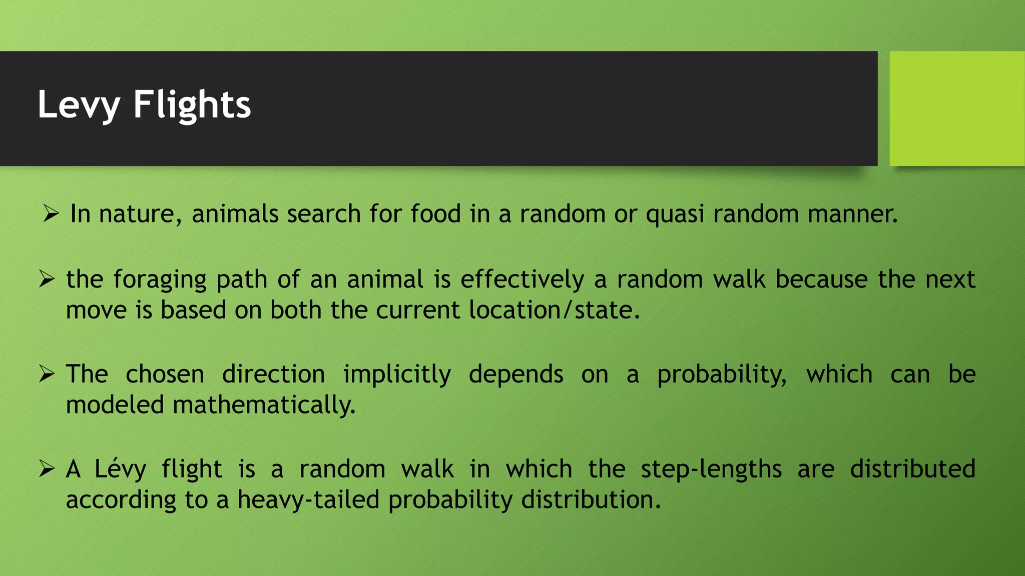 Levy Flights
 In nature, animals search for food in a random or quasi random manner.
 the foraging path of an animal is effectively a random walk because the next
move is based on both the current location/state.
 The chosen direction implicitly depends on a probability, which can be
modeled mathematically.
 A Lévy flight is a random walk in which the step-lengths are distributed
according to a heavy-tailed probability distribution.
 