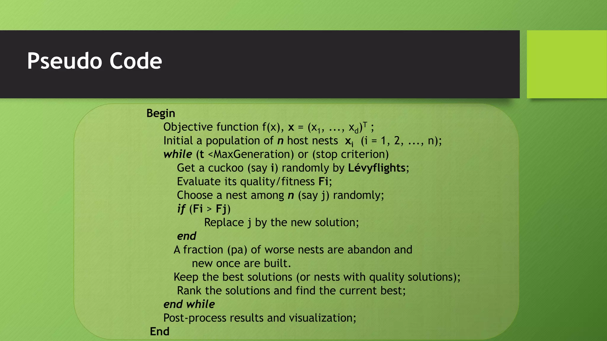 Pseudo Code
Begin
Objective function f(x), x = (x1, ..., xd)T ;
Initial a population of n host nests xi (i = 1, 2, ..., n);
while (t <MaxGeneration) or (stop criterion)
Get a cuckoo (say i) randomly by Lévyflights;
Evaluate its quality/fitness Fi;
Choose a nest among n (say j) randomly;
if (Fi > Fj)
Replace j by the new solution;
end
A fraction (pa) of worse nests are abandon and
new once are built.
Keep the best solutions (or nests with quality solutions);
Rank the solutions and find the current best;
end while
Post-process results and visualization;
End
 