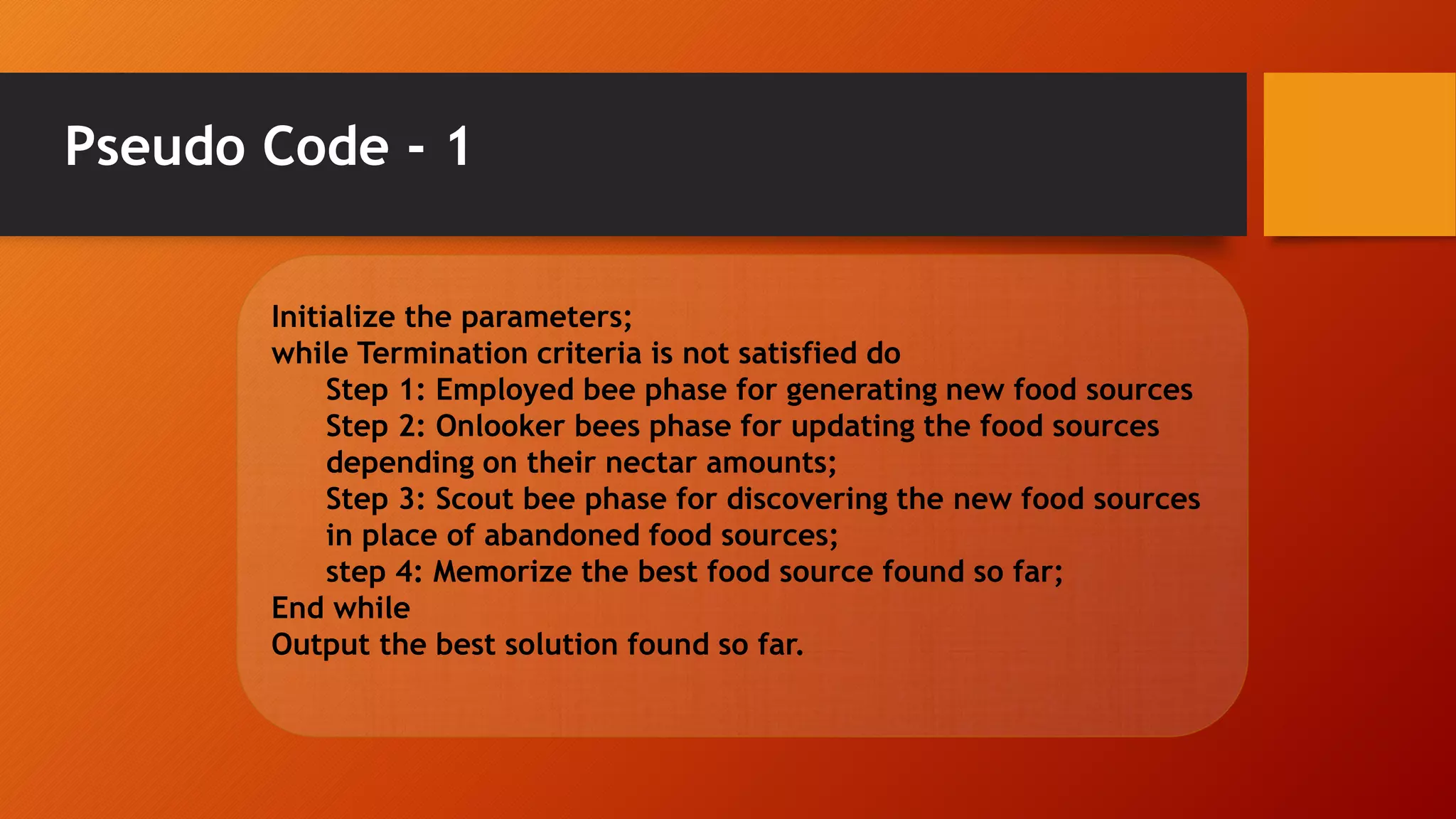 Pseudo Code - 1
Initialize the parameters;
while Termination criteria is not satisfied do
Step 1: Employed bee phase for generating new food sources
Step 2: Onlooker bees phase for updating the food sources
depending on their nectar amounts;
Step 3: Scout bee phase for discovering the new food sources
in place of abandoned food sources;
step 4: Memorize the best food source found so far;
End while
Output the best solution found so far.
 