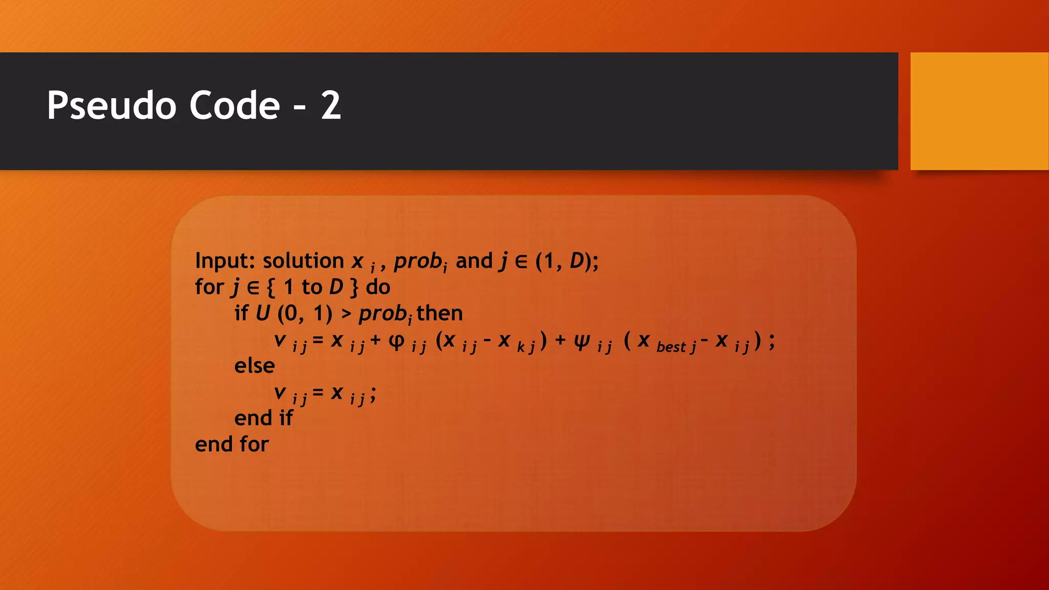 Pseudo Code – 2
Input: solution x i , probi and j ∈ (1, D);
for j ∈ { 1 to D } do
if U (0, 1) > probi then
v i j = x i j + φ i j (x i j – x k j ) + ψ i j ( x best j – x i j ) ;
else
v i j = x i j ;
end if
end for
 