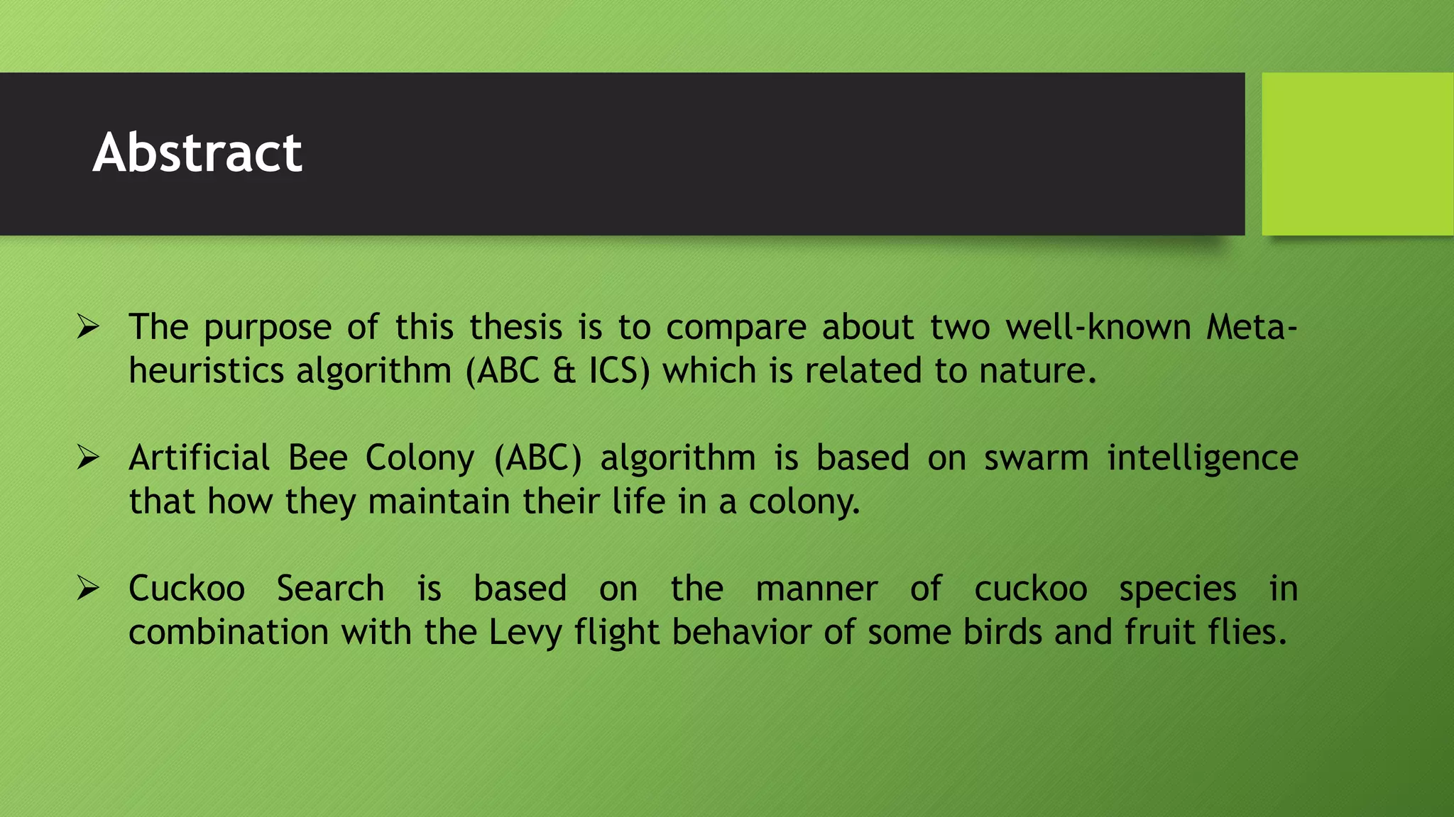 Abstract
 The purpose of this thesis is to compare about two well-known Meta-
heuristics algorithm (ABC & ICS) which is related to nature.
 Artificial Bee Colony (ABC) algorithm is based on swarm intelligence
that how they maintain their life in a colony.
 Cuckoo Search is based on the manner of cuckoo species in
combination with the Levy flight behavior of some birds and fruit flies.
 