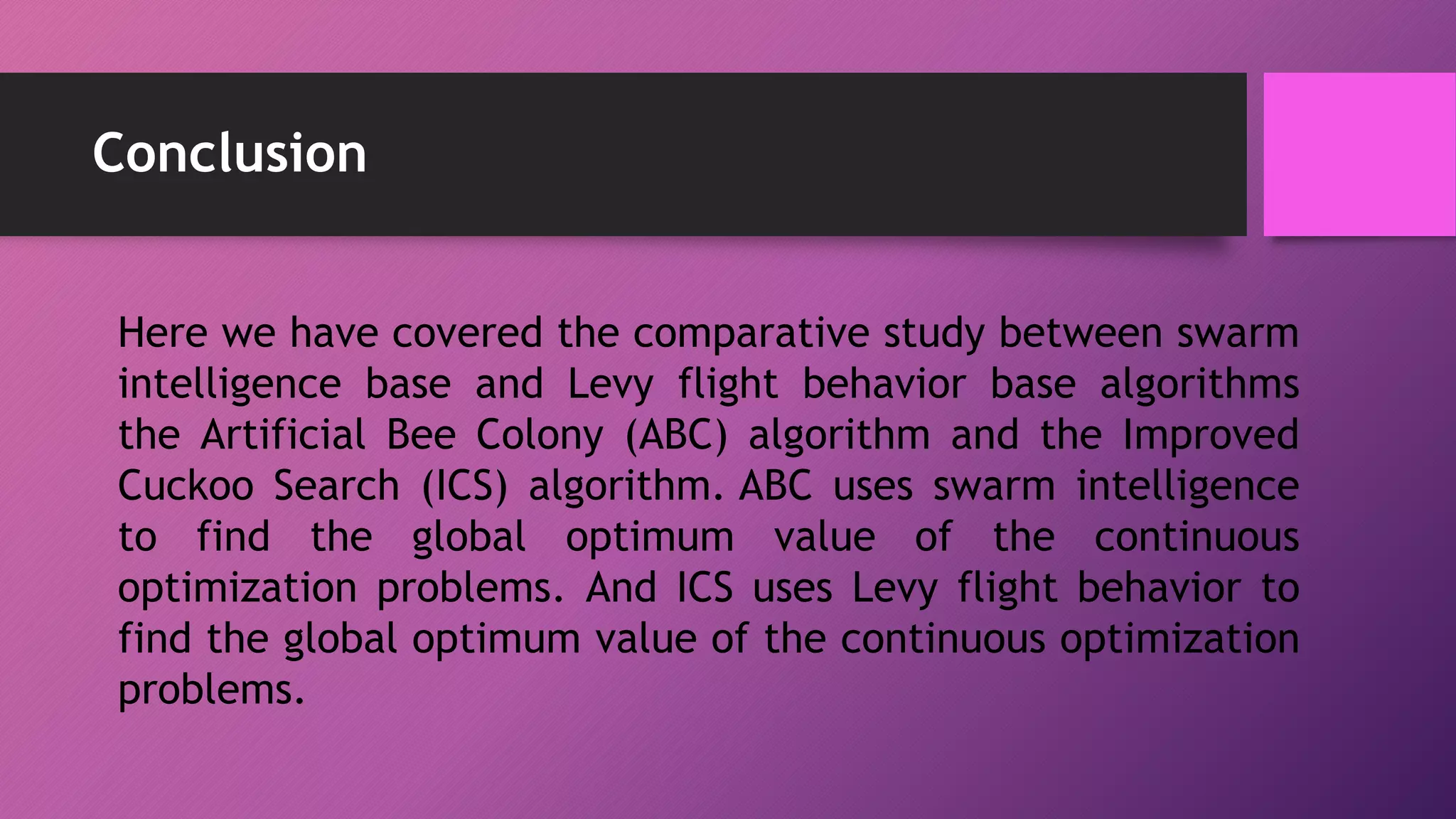 Conclusion
Here we have covered the comparative study between swarm
intelligence base and Levy flight behavior base algorithms
the Artificial Bee Colony (ABC) algorithm and the Improved
Cuckoo Search (ICS) algorithm. ABC uses swarm intelligence
to find the global optimum value of the continuous
optimization problems. And ICS uses Levy flight behavior to
find the global optimum value of the continuous optimization
problems.
 