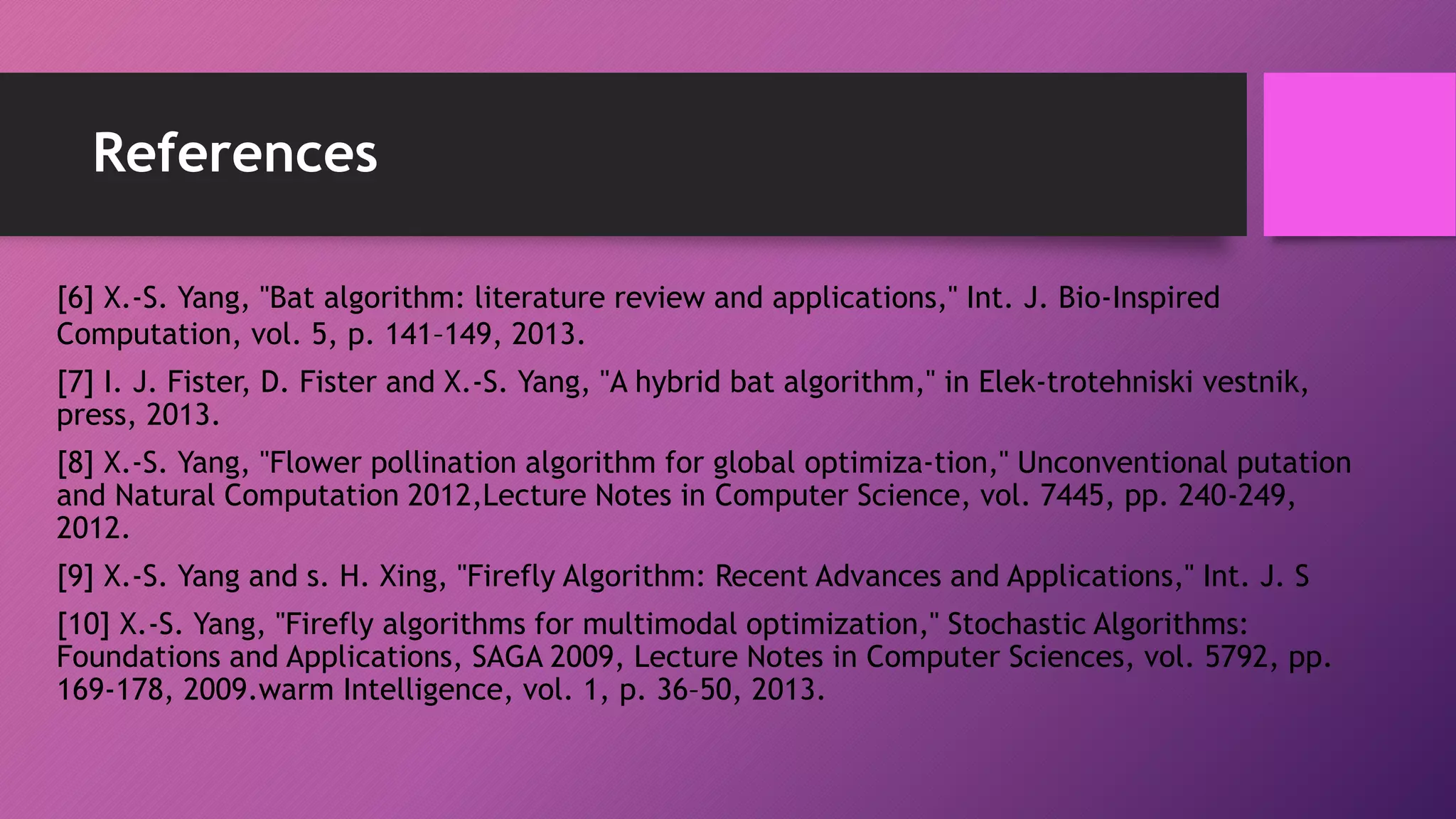 References
[6] X.-S. Yang, "Bat algorithm: literature review and applications," Int. J. Bio-Inspired
Computation, vol. 5, p. 141–149, 2013.
[7] I. J. Fister, D. Fister and X.-S. Yang, "A hybrid bat algorithm," in Elek-trotehniski vestnik,
press, 2013.
[8] X.-S. Yang, "Flower pollination algorithm for global optimiza-tion," Unconventional putation
and Natural Computation 2012,Lecture Notes in Computer Science, vol. 7445, pp. 240-249,
2012.
[9] X.-S. Yang and s. H. Xing, "Firefly Algorithm: Recent Advances and Applications," Int. J. S
[10] X.-S. Yang, "Firefly algorithms for multimodal optimization," Stochastic Algorithms:
Foundations and Applications, SAGA 2009, Lecture Notes in Computer Sciences, vol. 5792, pp.
169-178, 2009.warm Intelligence, vol. 1, p. 36–50, 2013.
 