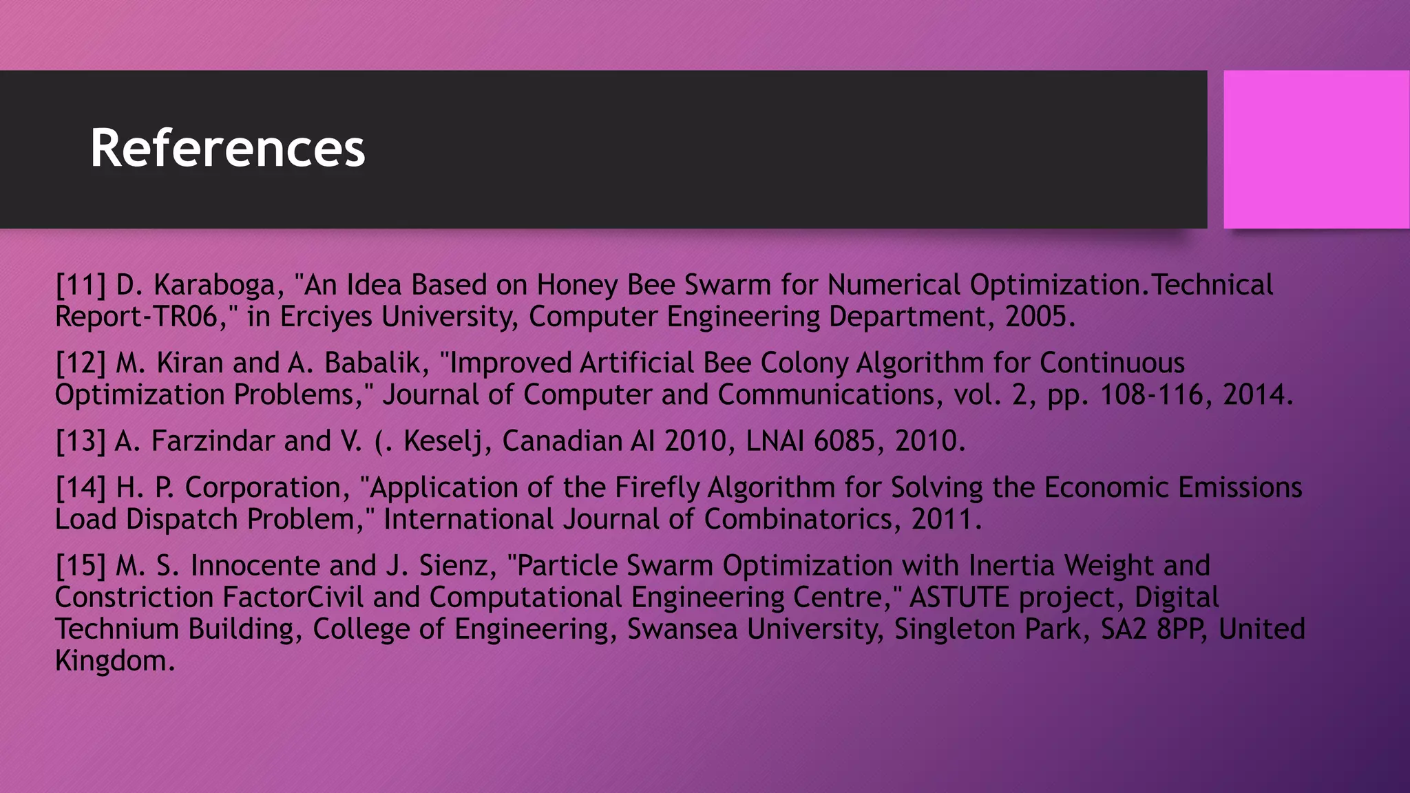 References
[11] D. Karaboga, "An Idea Based on Honey Bee Swarm for Numerical Optimization.Technical
Report-TR06," in Erciyes University, Computer Engineering Department, 2005.
[12] M. Kiran and A. Babalik, "Improved Artificial Bee Colony Algorithm for Continuous
Optimization Problems," Journal of Computer and Communications, vol. 2, pp. 108-116, 2014.
[13] A. Farzindar and V. (. Keselj, Canadian AI 2010, LNAI 6085, 2010.
[14] H. P. Corporation, "Application of the Firefly Algorithm for Solving the Economic Emissions
Load Dispatch Problem," International Journal of Combinatorics, 2011.
[15] M. S. Innocente and J. Sienz, "Particle Swarm Optimization with Inertia Weight and
Constriction FactorCivil and Computational Engineering Centre," ASTUTE project, Digital
Technium Building, College of Engineering, Swansea University, Singleton Park, SA2 8PP, United
Kingdom.
 