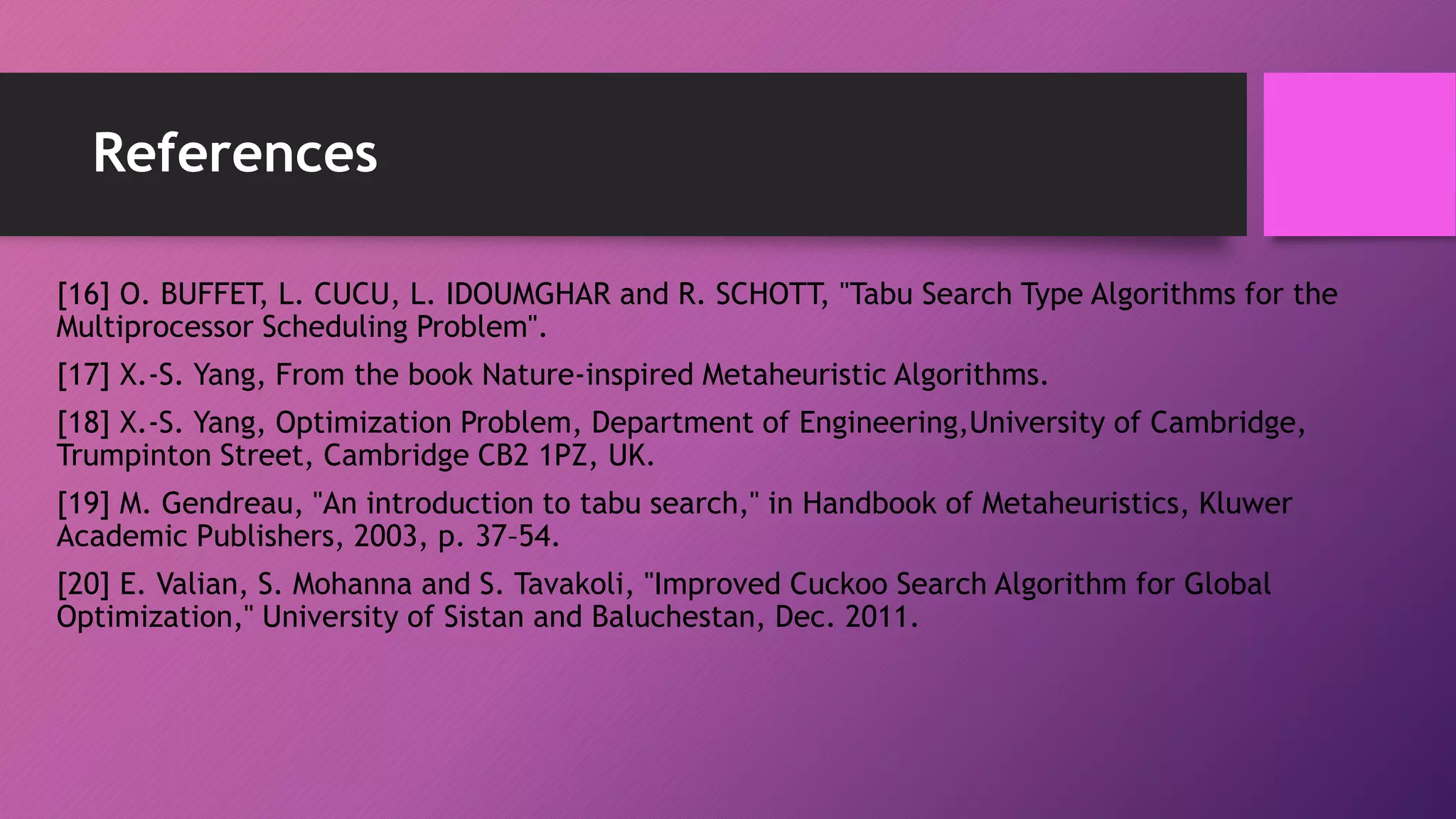 References
[16] O. BUFFET, L. CUCU, L. IDOUMGHAR and R. SCHOTT, "Tabu Search Type Algorithms for the
Multiprocessor Scheduling Problem".
[17] X.-S. Yang, From the book Nature-inspired Metaheuristic Algorithms.
[18] X.-S. Yang, Optimization Problem, Department of Engineering,University of Cambridge,
Trumpinton Street, Cambridge CB2 1PZ, UK.
[19] M. Gendreau, "An introduction to tabu search," in Handbook of Metaheuristics, Kluwer
Academic Publishers, 2003, p. 37–54.
[20] E. Valian, S. Mohanna and S. Tavakoli, "Improved Cuckoo Search Algorithm for Global
Optimization," University of Sistan and Baluchestan, Dec. 2011.
 