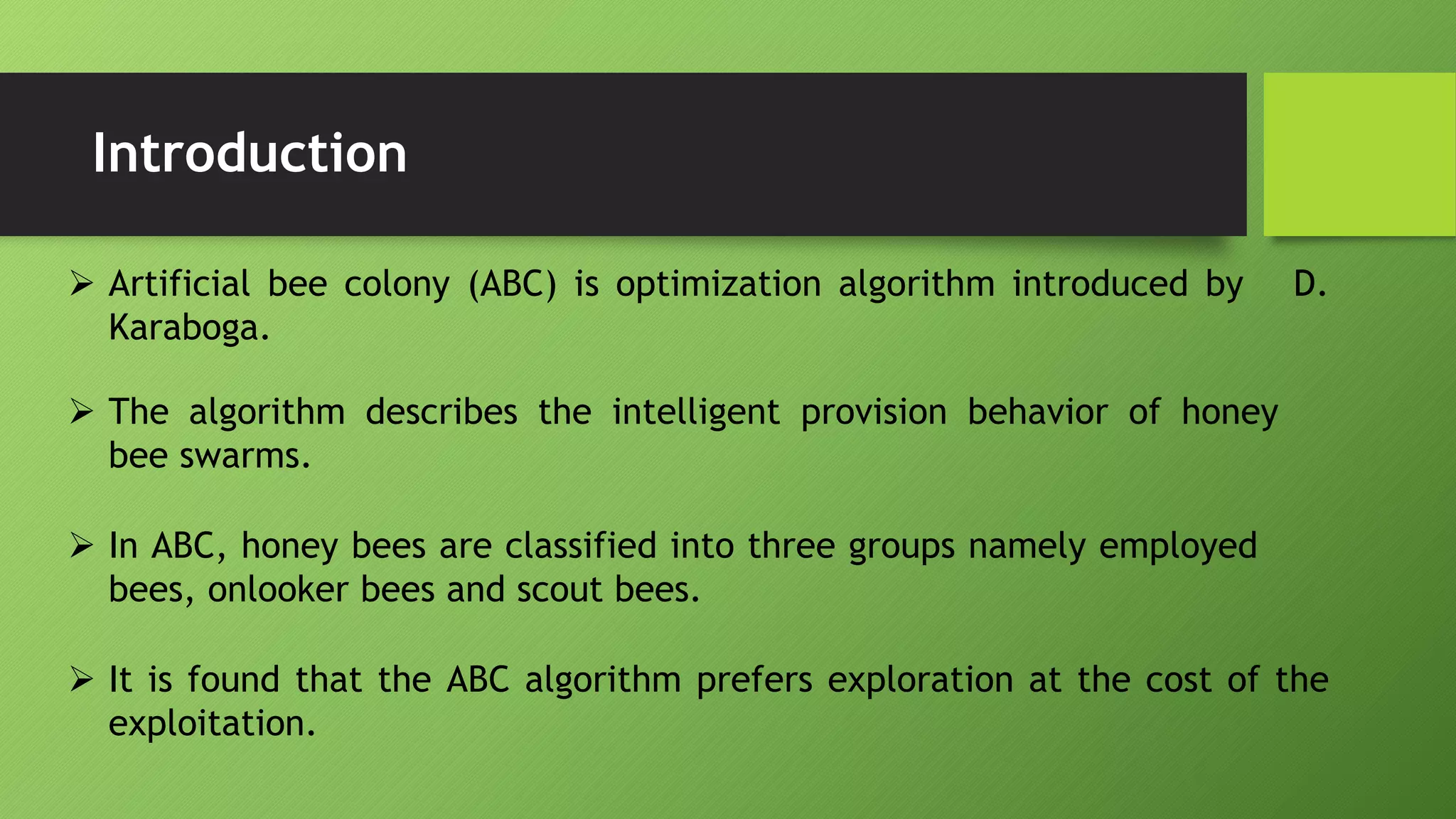 Introduction
 Artificial bee colony (ABC) is optimization algorithm introduced by D.
Karaboga.
 The algorithm describes the intelligent provision behavior of honey
bee swarms.
 In ABC, honey bees are classified into three groups namely employed
bees, onlooker bees and scout bees.
 It is found that the ABC algorithm prefers exploration at the cost of the
exploitation.
 