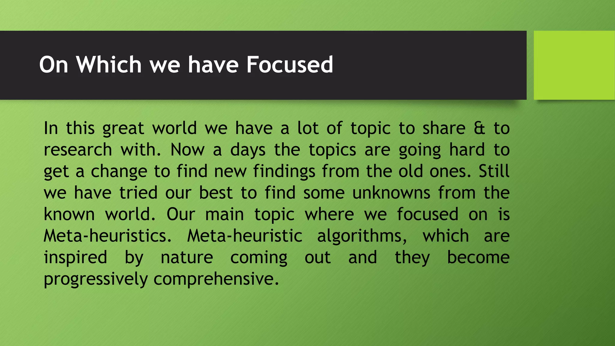 On Which we have Focused
In this great world we have a lot of topic to share & to
research with. Now a days the topics are going hard to
get a change to find new findings from the old ones. Still
we have tried our best to find some unknowns from the
known world. Our main topic where we focused on is
Meta-heuristics. Meta-heuristic algorithms, which are
inspired by nature coming out and they become
progressively comprehensive.
 