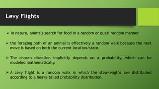 Levy Flights
 In nature, animals search for food in a random or quasi random manner.
 the foraging path of an animal is effectively a random walk because the next
move is based on both the current location/state.
 The chosen direction implicitly depends on a probability, which can be
modeled mathematically.
 A Lévy flight is a random walk in which the step-lengths are distributed
according to a heavy-tailed probability distribution.
 