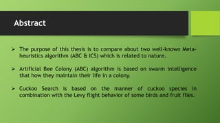 Abstract
 The purpose of this thesis is to compare about two well-known Meta-
heuristics algorithm (ABC & ICS) which is related to nature.
 Artificial Bee Colony (ABC) algorithm is based on swarm intelligence
that how they maintain their life in a colony.
 Cuckoo Search is based on the manner of cuckoo species in
combination with the Levy flight behavior of some birds and fruit flies.
 