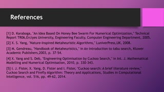 References
[1] D. Karaboga, "An Idea Based On Honey Bee Swarm For Numerical Optimization," Technical
Report TR06,Erciyes University, Engineering Faculty, Computer Engineering Department, 2005.
[2] X. S. Yang, "Nature-Inspired Metaheuristic Algorithms," LuniverPress,UK, 2008.
[3] M. Gendreau, "Handbook of Metaheuristics," in An introduction to tabu search, Kluwer
Academic Publishers,2003, p. 37–54.
[4] X. Yang and S. Deb, "Engineering Optimisation by Cuckoo Search," in Int. J. Mathematical
Modelling and Numerical Optimisation, 2010, p. 330–343.
[5] I. J. Fister, X. Yang, D. Fister and I. Fister, "Cuckoo search: A brief literature review,"
Cuckoo Search and Firefly Algorithm: Theory and Applications, Studies in Computational
Intelligence, vol. 516, pp. 49-62, 2014.
 