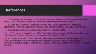 References
[11] D. Karaboga, "An Idea Based on Honey Bee Swarm for Numerical Optimization.Technical
Report-TR06," in Erciyes University, Computer Engineering Department, 2005.
[12] M. Kiran and A. Babalik, "Improved Artificial Bee Colony Algorithm for Continuous
Optimization Problems," Journal of Computer and Communications, vol. 2, pp. 108-116, 2014.
[13] A. Farzindar and V. (. Keselj, Canadian AI 2010, LNAI 6085, 2010.
[14] H. P. Corporation, "Application of the Firefly Algorithm for Solving the Economic Emissions
Load Dispatch Problem," International Journal of Combinatorics, 2011.
[15] M. S. Innocente and J. Sienz, "Particle Swarm Optimization with Inertia Weight and
Constriction FactorCivil and Computational Engineering Centre," ASTUTE project, Digital
Technium Building, College of Engineering, Swansea University, Singleton Park, SA2 8PP, United
Kingdom.
 