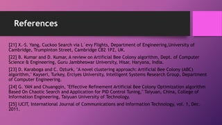 References
[21] X.-S. Yang, Cuckoo Search via L´evy Flights, Department of Engineering,University of
Cambridge, Trumpinton Street, Cambridge CB2 1PZ, UK.
[22] B. Kumar and D. Kumar, A review on Artificial Bee Colony algorithm, Dept. of Computer
Science & Engineering, Guru Jambheswar University, Hisar, Haryana, India.
[23] D. Karaboga and C. Ozturk, "A novel clustering approach: Artificial Bee Colony (ABC)
algorithm," Kayseri, Turkey, Erciyes University, Intelligent Systems Research Group, Department
of Computer Engineering.
[24] G. YAN and Chuangqin, "Effective Refinement Artificial Bee Colony Optimization algorithm
Based On Chaotic Search and Application for PID Control Tuning," Taiyuan, China, College of
Information Engineering, Taiyuan University of Technology.
[25] IJCIT, International Journal of Communications and Information Technology, vol. 1, Dec.
2011.
 