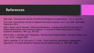 References
[26] IJAIA, "International Journal of Artificial Intelligence & Applications," vol. 2, July 2011.
[27] IJAIS, International Journal of Applied Information Systems, vol. 7, no. ISSN: 2249-0868,
September 2014.
[28] S. Rainer and P. Kenneth, "Differential Evolution – A Simple and Efficient Heuristic for
Global Optimization over Continuous Spaces," in Journal of Global Optimization, Kluwer
Academic Publishers, 1997, pp. 341-357.
[29] R. Poli, J. Kennedy and T. Blackwell, "Particle Swarm Optimization," Springer Science, vol.
1, pp. 33-57, 1 August 2007.
[30] K. Abdullah, D. W. Coit and A. E. Smith, "Multi-objective optimisation using genetic
algorithms," A tutorial.Reliability Engineering and System Safety, no. 992–1007, 2006.
 