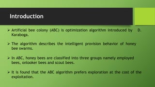 Introduction
 Artificial bee colony (ABC) is optimization algorithm introduced by D.
Karaboga.
 The algorithm describes the intelligent provision behavior of honey
bee swarms.
 In ABC, honey bees are classified into three groups namely employed
bees, onlooker bees and scout bees.
 It is found that the ABC algorithm prefers exploration at the cost of the
exploitation.
 