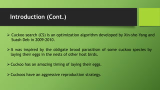 Introduction (Cont.)
 Cuckoo search (CS) is an optimization algorithm developed by Xin-she-Yang and
Suash Deb in 2009-2010.
It was inspired by the obligate brood parasitism of some cuckoo species by
laying their eggs in the nests of other host birds.
Cuckoos have an aggressive reproduction strategy.
Cuckoo has an amazing timing of laying their eggs.
 